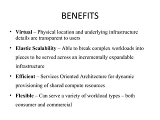 BENEFITS Virtual  – Physical location and underlying infrastructure details are transparent to users Elastic Scalability  – Able to break complex workloads into  pieces to be served across an incrementally expandable infrastructure Efficient  – Services Oriented Architecture for dynamic provisioning of shared compute resources Flexible  – Can serve a variety of workload types – both consumer and commercial 