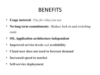 BENEFITS Usage metered  :  Pay for what you use No long term commitments  :  Reduce lock-in and switching costs OS, Application architecture independent Improved service levels  and  availability Cloud user does not need to forecast demand Increased speed to market Self-service deployment 