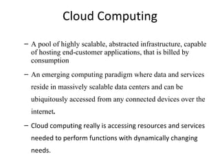 Cloud Computing A pool of highly scalable, abstracted infrastructure, capable of hosting end-customer applications, that is billed by consumption An emerging computing paradigm where data and services reside in massively scalable data centers and can be ubiquitously accessed from any connected devices over the internet . Cloud computing really is accessing resources and services needed to perform functions with dynamically changing needs. 