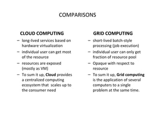 COMPARISONS CLOUD COMPUTING long-lived services based on hardware virtualization individual user can get most of the resource resources are exposed (mostly as VM) To sum it up,  Cloud  provides a centralized computing ecosystem that  scales up to the consumer need GRID COMPUTING short-lived batch-style processing (job execution) individual user can only get fraction of resource pool Opaque with respect to resource To sum it up,   Grid computing  is the application of several computers to a single problem at the same time. 