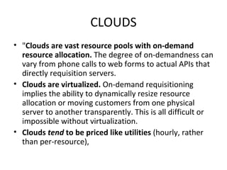 CLOUDS " Clouds are vast resource pools with on-demand resource allocation.  The degree of on-demandness can vary from phone calls to web forms to actual APIs that directly requisition servers.  Clouds are virtualized.  On-demand requisitioning implies the ability to dynamically resize resource allocation or moving customers from one physical server to another transparently. This is all difficult or impossible without virtualization. Clouds  tend  to be priced like utilities  (hourly, rather than per-resource), 