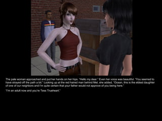 The pale woman approached and put her hands on her hips. “Hello my dear.” Even her voice was beautiful. “You seemed to have strayed off the path a bit.” Looking up at the red haired man behind Mel, she added, “Ocean, this is the eldest daughter of one of our neighbors and I’m quite certain that your father would not approve of you being here.” “ I’m an adult now and you’re Tess Trueheart.” 