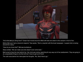 “ And what  are   you doing here?” Ocean had moved around to Mel’s left side and closer to the vampire in front of her. Before Mel even had a chance to respond, Tess spoke, “She’s a reporter with the local newspaper. I suspect she is nosing around for a story.” “ How do you know that?” Mel was dumbstruck. Steve smiled, “We can make sure she doesn’t ever come back.” Mel turned to face the men behind her. Her mind was racing, searching for any way out of her predicament.  They are going to do unspeakable things to me then kill me! I have to get out of here! The cold voice behind her interrupted her thoughts, “No. She’s free to go.” 