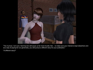 “ Yes my love, I am sure. Harming her will cause us far more trouble. But… to make sure your interest is kept elsewhere and as a way of paying for our generosity, you will pursue a different story for your publication.” “ A different story?” 