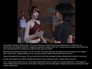 Tess smiled a sweet yet chilling smile, “The rumor mill seems to think that the new Captain Hero is a freelancer; not sanctioned by the Pleasant View PD. A vigilante prowling the rooftops of the city. I’m sure that your readers will find that a far more interesting tale than anything you might find here. Don’t you think?” Mel stood there debating her options. On the one hand, Tess was right about the Captain Hero thing being a much bigger story. On the other, a gang of thieves run by a vampire and her husband seemed like a good story too. Ocean interrupted the long pause, “Or you could stick around here and keep my boys entertained for a while. It’s up to you.” Another chill caused her to stiffen and Mel turned back to Tess smiling nervously, “Captain Hero, you said?” “ I did.” Tess moved to take her arm, “Come lets us ladies talk outside. Go back to your poker game boys.” Tess slowly but firmly led Mel out the door and back into the alley. The grip on her arm while gentle, relayed just how much strength this slight woman could muster. 
