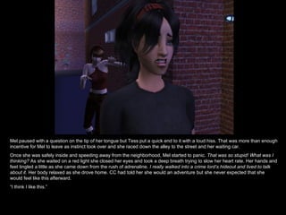 Mel paused with a question on the tip of her tongue but Tess put a quick end to it with a loud hiss. That was more than enough incentive for Mel to leave as instinct took over and she raced down the alley to the street and her waiting car. Once she was safely inside and speeding away from the neighborhood, Mel started to panic.  That was so stupid! What was I thinking?  As she waited on a red light she closed her eyes and took a deep breath trying to slow her heart rate. Her hands and feet tingled a little as she came down from the rush of adrenaline.  I really walked into a crime lord’s hideout and lived to talk about it.  Her body relaxed as she drove home. CC had told her she would an adventure but she never expected that she would feel like this afterward.  “ I think I like this.” 