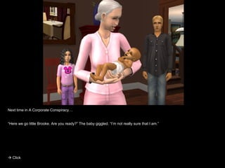 Next time in A Corporate Conspiracy… “ Here we go little Brooke. Are you ready?” The baby giggled. “I’m not really sure that I am.”    Click 