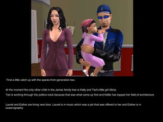 First a little catch up with the spares from generation two. At the moment the only other child in the James family tree is Kelly and Ted’s little girl Alicia.  Ted is working through the politics track because that was what came up first and Kellie has topped her field of architecture.  Laurel and Esther are living next door. Laurel is in music which was a job that was offered to her and Esther is in oceanography. 