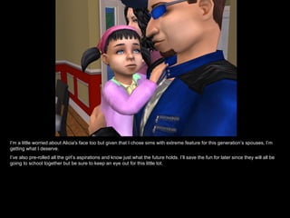 I’m a little worried about Alicia's face too but given that I chose sims with extreme feature for this generation’s spouses, I’m getting what I deserve. I’ve also pre-rolled all the girl’s aspirations and know just what the future holds. I’ll save the fun for later since they will all be going to school together but be sure to keep an eye out for this little tot. 