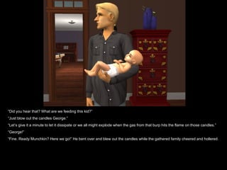 “ Did you hear that? What are we feeding this kid?” “ Just blow out the candles George.” “ Let’s give it a minute to let it dissipate or we all might explode when the gas from that burp hits the flame on those candles.” “ George!” “ Fine. Ready Munchkin? Here we go!” He bent over and blew out the candles while the gathered family cheered and hollered. 