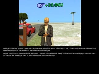 George topped the science career track and became perma-plat within a few days of the job becoming available. Now the only ones not platinum in the household are Darwin and the two girls. On the next rotation after this picture was taken I messed up one of those hobby chance cards and George got demoted back to Theorist. He should get back to Mad Scientist the next time through. 