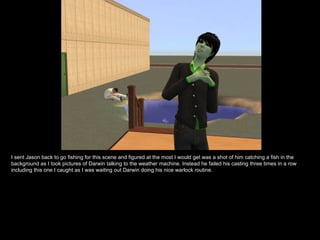 I sent Jason back to go fishing for this scene and figured at the most I would get was a shot of him catching a fish in the background as I took pictures of Darwin talking to the weather machine. Instead he failed his casting three times in a row including this one I caught as I was waiting out Darwin doing his nice warlock routine. 