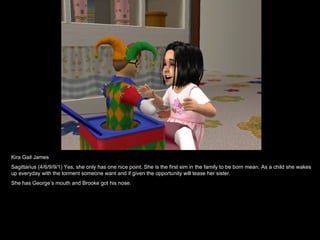 Kira Gail James  Sagittarius (4/6/9/9/1) Yes, she only has one nice point. She is the first sim in the family to be born mean. As a child she wakes up everyday with the torment someone want and if given the opportunity will tease her sister. She has George’s mouth and Brooke got his nose. 