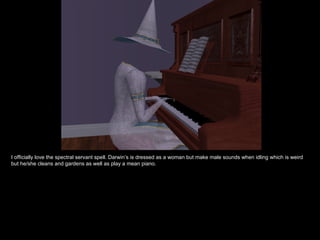 I officially love the spectral servant spell. Darwin’s is dressed as a woman but make male sounds when idling which is weird but he/she cleans and gardens as well as play a mean piano. 