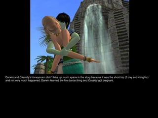 Darwin and Cassidy’s honeymoon didn’t take up much space in the story because it was the short trip (3 day and 4 nights) and not very much happened. Darwin learned the fire dance thing and Cassidy got pregnant. 