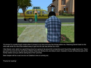 You know I’m a pretty tough cookie when it comes to my sims and very few things bother me. Watching Darwin bawl on the side walk while his new bride walked away to get into the cab was almost too much. I like Darwin a lot, which is a good thing since he is going to be around for a long time and I found this really hard to do. There just won’t be room for her and all the children these two family sims are likely to want. Cassidy’s house will become part of the family rotation and you will be seeing lots of her I promise. Next chapter will be a sad one too as Catalina’s time is running out.  Thanks for reading! 