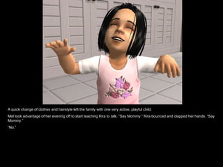 A quick change of clothes and hairstyle left the family with one very active, playful child. Mel took advantage of her evening off to start teaching Kira to talk. “Say Mommy.” Kira bounced and clapped her hands. “Say Mommy.” “ No.” 