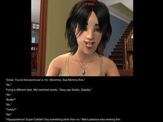 “ Great. You’re first word ever is ‘no’. Moommy. Say Mommy Kira.” “ No.” Trying a different tack, Mel switched words, “Okay say Daddy. Daaddy.” “ No.” “ Bottle?” “ No.” “ Teddy?” “ No!” “ Hippopotamus! Super Collider! Say something other than no.” Mel’s patience was wearing thin. 