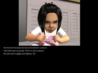 “ No! No! No!” Kira kicked her feet and thrashed in a tantrum. “ Hey! Calm down young lady. That is no way to behave.” Kira went back to giggles and fidgeting. “No.” 