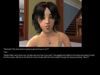 “ Seriously? The only word I’m going to get out of you is ‘no’?” “ Yes.” “ Alright Kiddo, we’re done now. Go play with your toys if you want.” Kira giggled and rolled to her hands and knees to crawl into the nursery. Mel sat on the floor for a few minutes after Kira had crawled through the doorway thinking. “Mom?!” 