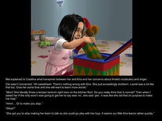 Mel explained to Catalina what transpired between her and Kira and her concerns about limited vocabulary and anger. Cat wasn’t concerned, “Ah sweetheart. There’s nothing wrong with Kira. She just exceedingly stubborn. Laurel was a bit like that too. Give her some time and she will want to learn more words.” “ Mom! She literally threw a temper tantrum right here on the kitchen floor. Do you really think that is normal? Then when I asked her if the only word I was going to get her to say was ‘no’, she said ‘yes’. It was like she did that on purpose to make me mad.” “ Hmm… Or to make you stop.” “ What?” “ She got you to stop making her learn to talk so she could go play with her toys. It seems our little Kira learns rather quickly.” 