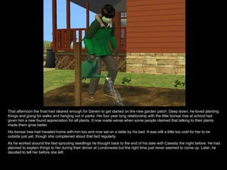 That afternoon the frost had cleared enough for Darwin to get started on the new garden patch. Deep down, he loved planting things and going for walks and hanging out in parks. His four year long relationship with the little bonsai tree at school had given him a new found appreciation for all plants. It now made sense when some people claimed that talking to their plants made them grow better. His bonsai tree had traveled home with him too and now sat on a table by his bed. It was still a little too cold for her to be outside just yet, though she complained about that fact regularly. As he worked around the fast sprouting seedlings he thought back to the end of his date with Cassidy the night before. He had planned to explain things to her during their dinner at Londoneste but the right time just never seemed to come up. Later, he decided to tell her before she left. 