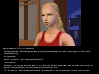 Her face when he did told him a whole lot. “ You’re staying here? Why? I thought we were going to get married though you haven’t asked me yet, and get a house somewhere near by.” “ It’s complicated.” “ And? It’s complex so I don’t deserve an explanation?” “ I didn’t say that.” “ Then why? I can’t imagine your sister wants us to move in here and your parents don’t need the added stress. What is so important that you can’t marry and buy a house with the woman you love?” “ Let’s sit down and I will tell you everything I know. If you never want to see me again when I’m done I will understand.” 