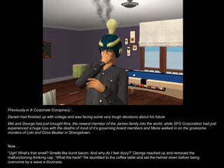 Previously in A Corporate Conspiracy… Darwin had finished up with college and was facing some very tough decisions about his future. Mel and George had just brought Kira, the newest member of the James family into the world, while SFO Corporation had just experienced a huge loss with the deaths of most of it’s governing board members and Marie walked in on the gruesome murders of Loki and Circe Beaker in Strangetown.. Now… “ Ugh! What’s that smell? Smells like burnt bacon. And why do I feel dizzy?” George reached up and removed the malfunctioning thinking cap. “What the heck!” He stumbled to the coffee table and set the helmet down before being overcome by a wave a dizziness. 