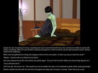 Explain he did. Everything he knew, everything that Jason had shared with him so far, all about his ability to speak with spirits, everything. When he was finished, Cassidy sat quietly for a while and then stood to get dressed to leave. Darwin watched her helplessly. When she had gathered her things she stopped in front of him and asked, “Is there any way to make this work?” “ Maybe. I need to talk to my Dad and my friend.” Her eyes strayed around the room before she spoke again, “So you’ll call me then? When you have things figured out.” “ If you still want me to.” “ Don’t be silly. Of course I do.” She kissed him and he walked her down to the sidewalk outside before saying goodnight. Darwin crawled into bed with his mind full of thoughts and sleep was not easy in coming. There has to be a way. 