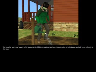 So here he was now, watering his garden and still thinking about just how he was going to help Jason and still have a family of his own. 