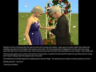 Stanley’s mind on that particular day was far away from having more babies. Years ago his sudden death had undone the wedding vows that he and Catalina had made to each other. He had renewed their engagement but they had never quite found the right time to renew their vows. Now that spring was here and their lives had become much simpler, it was finally time. “ Not every guy gets to put a ring on the women he loves twice. I wouldn't be here at all if it wasn’t for you Kitty Cat and I know that I haven’t always been the easiest man to live with.” Cat watched as he finally slipped her wedding band onto her finger. “It’s about time you made an honest woman out of me.” Stanley grinned, “I love you.” “ I love you too Nerd.” 