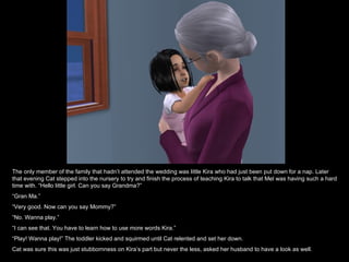 The only member of the family that hadn’t attended the wedding was little Kira who had just been put down for a nap. Later that evening Cat stepped into the nursery to try and finish the process of teaching Kira to talk that Mel was having such a hard time with. “Hello little girl. Can you say Grandma?” “ Gran Ma.” “ Very good. Now can you say Mommy?” “ No. Wanna play.” “ I can see that. You have to learn how to use more words Kira.” “ Play! Wanna play!” The toddler kicked and squirmed until Cat relented and set her down. Cat was sure this was just stubbornness on Kira’s part but never the less, asked her husband to have a look as well. 