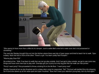 “ She seems to have more than a little bit of a temper. Just to settle Mel’s mind let’s make sure she’s not possessed or something.” The next day Stanley brought Kira out into the kitchen where there was lots of open space and tried to teach her to walk. “Ups-a-daisy. Now one foot in front of the other. There’s a girl. You learn pretty fast Pumpkin.” “ Wanna play Gran Pa!” He smiled at her, “Well, if we learn to walk then we can go play outside. And if we get to play outside, we get to see more new things and have more new toys to play with. Grandpa got you a pony but only big girls that can walk can ride ponies.” “ Pony! I want pony!” Kira proceeded to throw a kicking fit on the tile floor. “I want pony now!” Stanley frowned at her as she thrashed and in a deep stern voice he responded, “No!” The loud yell startled Kira into stopping her fit and she stared up at him wide eyed and open mouthed. “Now that I have your attention young lady, let’s try that again.” 
