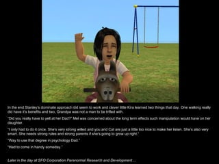 In the end Stanley’s dominate approach did seem to work and clever little Kira learned two things that day. One walking really did have it’s benefits and two, Grandpa was not a man to be trifled with. “ Did you really have to yell at her Dad?” Mel was concerned about the long term effects such manipulation would have on her daughter. “ I only had to do it once. She’s very strong willed and you and Cat are just a little too nice to make her listen. She’s also very smart. She needs strong rules and strong parents if she’s going to grow up right.” “ Way to use that degree in psychology Dad.” “ Had to come in handy someday.” Later in the day at SFO Corporation Paranormal Research and Development… 
