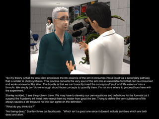 “ So my theory is that the cow plant processes the life essence of the sim it consumes into a liquid via a secondary pathway that is similar to photosynthesis. This process converts the very soul of the sim into an excretable form that can be consumed and works somewhat like elixir. The trouble is that we can’t exactly insert the concepts of ‘soul’ and ‘life essence’ into a formula. We simply don’t know enough about those concepts to quantify them. I’m not sure where to proceed from here with the experiment.” Stanley nodded, “I see the problem there. We may have to develop our own equations and definitions for the formula but I suspect the Academy will most likely reject them no matter how good the are. Trying to define the very substance of life always causes a stir because no one can agree on the definition.” “ What do you think it is?” “ Not being dead,” Stanley threw out facetiously.  “Which isn’t a good one since it doesn’t include zombies which are both dead and alive.” 