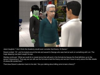 Jason laughed. “I don’t think the Academy would even consider that theory. Hi Darwin.” Darwin smiled, “Hi”, and he looked around the lab and waved to George who was hard at work on something with Lori. The huge sleeping cow plant caught his eye. Stanley continued, “What we could do is create terms that will work in the formula but leaves the final definition up to the person interpreting it. That way we can still use the formula to test the theory and we don’t have to worry about the little details of where life comes from.” That drew Darwin’s attention back to his dad. “Are you talking about killing sims to test a theory?” 