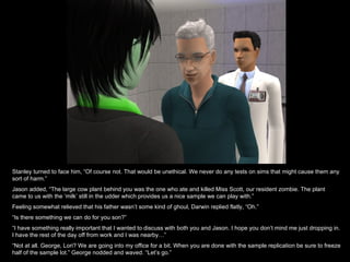 Stanley turned to face him, “Of course not. That would be unethical. We never do any tests on sims that might cause them any sort of harm.” Jason added, “The large cow plant behind you was the one who ate and killed Miss Scott, our resident zombie. The plant came to us with the ‘milk’ still in the udder which provides us a nice sample we can play with.” Feeling somewhat relieved that his father wasn’t some kind of ghoul, Darwin replied flatly, “Oh.” “ Is there something we can do for you son?” “ I have something really important that I wanted to discuss with both you and Jason. I hope you don’t mind me just dropping in. I have the rest of the day off from work and I was nearby…” “ Not at all. George, Lori? We are going into my office for a bit. When you are done with the sample replication be sure to freeze half of the sample lot.” George nodded and waved. “Let’s go.” 