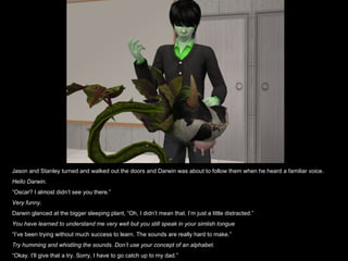 Jason and Stanley turned and walked out the doors and Darwin was about to follow them when he heard a familiar voice. Hello Darwin. “ Oscar? I almost didn’t see you there.” Very funny.  Darwin glanced at the bigger sleeping plant, “Oh, I didn’t mean that. I’m just a little distracted.” You have learned to understand me very well but you still speak in your simlish tongue “ I’ve been trying without much success to learn. The sounds are really hard to make.” Try humming and whistling the sounds. Don’t use your concept of an alphabet. “ Okay. I’ll give that a try. Sorry, I have to go catch up to my dad.” 