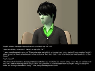 Darwin entered Stanley’s austere office and sat down in the free chair. Jason started the conversation, “What’s on you mind Dar?” “ I want to ask Cassidy to marry me.” The proclamation started both of the older men in on a tirade of “congratulations” and it’s about time”s that Darwin let settle down before continuing. “But I don’t think it’s fair to her that she should have to live in Mel’s house.” “ Mel’s house?” “ You know what I mean Dad. Cassidy and I deserve to have our own home and our own family. I know that you wanted me to stay with Dad to make things easier for you Jason but I just can’t. So, I’ve decided that I’m buying the empty house up the street and moving in there with Cassidy. I have plenty of money saved up and…” 