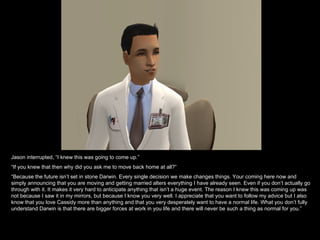 Jason interrupted, “I knew this was going to come up.” “ If you knew that then why did you ask me to move back home at all?” “ Because the future isn’t set in stone Darwin. Every single decision we make changes things. Your coming here now and simply announcing that you are moving and getting married alters everything I have already seen. Even if you don’t actually go through with it. It makes it very hard to anticipate anything that isn’t a huge event. The reason I knew this was coming up was not because I saw it in my mirrors, but because I know you very well. I appreciate that you want to follow my advice but I also know that you love Cassidy more than anything and that you very desperately want to have a normal life. What you don’t fully understand Darwin is that there are bigger forces at work in you life and there will never be such a thing as normal for you.” 