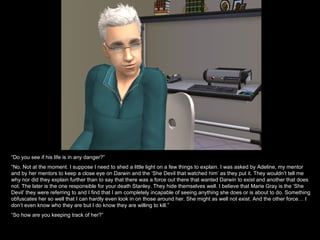 “ Do you see if his life is in any danger?” “ No. Not at the moment. I suppose I need to shed a little light on a few things to explain. I was asked by Adeline, my mentor and by her mentors to keep a close eye on Darwin and the ‘She Devil that watched him’ as they put it. They wouldn’t tell me why nor did they explain further than to say that there was a force out there that wanted Darwin to exist and another that does not. The later is the one responsible for your death Stanley. They hide themselves well. I believe that Marie Gray is the ‘She Devil’ they were referring to and I find that I am completely incapable of seeing anything she does or is about to do. Something obfuscates her so well that I can hardly even look in on those around her. She might as well not exist. And the other force… I don’t even know who they are but I do know they are willing to kill.” “ So how are you keeping track of her?” 