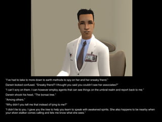 “ I’ve had to take to more down to earth methods to spy on her and her sneaky friend.” Darwin looked confused. “Sneaky friend? I thought you said you couldn’t see her associates?” “ I can’t scry on them. I can however employ agents that can see things on the umbral realm and report back to me.” Darwin shook his head, “The bonsai tree.” “ Among others.” “ Why didn’t you tell me that instead of lying to me?” “ I didn’t lie to you. I gave you the tree to help you learn to speak with awakened spirits. She also happens to be nearby when your elven stalker comes calling and lets me know what she sees.”  