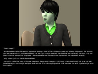 “ Elven stalker?” “ You have been being followed for some time now by a male elf. He comes and goes and is being very careful. He is smart and well trained but our mutual spirit friend can see right through his spells. I suspect he is a mercenary that Miss Gray has hired to handle some of her dirty work. I also suspect he was involved in the plane crash that happened recently.” “ Why haven’t you told me all of this before?” Jason chuckled at the irony of his next statement, “Because you weren’t quite ready to hear it or to help me. Now that you have learned so much magic and your work with the SCIA has taught you how to be a spy we can work together to get more information.” 