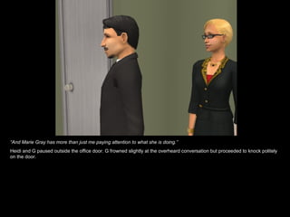 “ And Marie Gray has more than just me paying attention to what she is doing.” Heidi and G paused outside the office door. G frowned slightly at the overheard conversation but proceeded to knock politely on the door. 