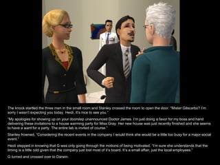 The knock startled the three men in the small room and Stanley crossed the room to open the door. “Mister Gilscarbo? I’m sorry I wasn’t expecting you today. Heidi, It’s nice to see you.” “ My apologies for showing up on your doorstep unannounced Doctor James. I’m just doing a favor for my boss and hand delivering these invitations to a house warming party for Miss Gray. Her new house was just recently finished and she seems to have a want for a party. The entire lab is invited of course.” Stanley frowned, “Considering the recent events in the company I would think she would be a little too busy for a major social event.” Heidi stepped in knowing that G was only going through the motions of being motivated, “I’m sure she understands that the timing is a little odd given that the company just lost most of it’s board. It’s a small affair, just the local employees.” G turned and crossed over to Darwin. 