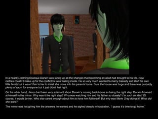In a nearby clothing boutique Darwin was sizing up all the changes that becoming an adult had brought to his life. New clothes couldn’t make up for the conflict he was feeling inside. He so very much wanted to marry Cassidy and start his own little family but it wasn’t fair to her to insist she move into his parents home. Sure the house was huge and there was probably plenty of room for everyone but it just didn’t feel right. On the other hand, Jason had been very adamant about Darwin’s moving back home as being the right step. Darwin frowned at himself in the mirror. Why was it the right step? Who was watching him and his father so closely?  I’m such an idiot! Of course, it would be her. Who else cared enough about him to have him followed? But why was Marie Gray doing it? What did she want? The mirror was not giving him the answers he wanted and he sighed deeply in frustration, “I guess it’s time to go home.” 
