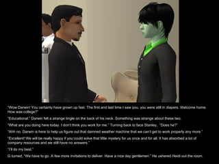 “ Wow Darwin! You certainly have grown up fast. The first and last time I saw you, you were still in diapers. Welcome home. How was college?” “ Educational.” Darwin felt a strange tingle on the back of his neck. Something was strange about these two. “ What are you doing here today. I don’t think you work for me.” Turning back to face Stanley,  “Does he?” “ Ahh no. Darwin is here to help us figure out that damned weather machine that we can’t get to work properly any more.” “ Excellent! We will be really happy if you could solve that little mystery for us once and for all. It has absorbed a lot of company resources and we still have no answers.” “ I’ll do my best.” G turned, “We have to go. A few more invitations to deliver. Have a nice day gentlemen.” He ushered Heidi out the room. 