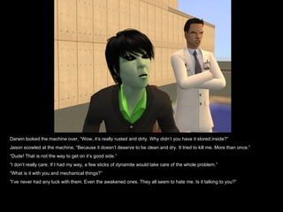 Darwin looked the machine over, “Wow, it’s really rusted and dirty. Why didn’t you have it stored inside?” Jason scowled at the machine, “Because it doesn’t deserve to be clean and dry. It tried to kill me. More than once.” “ Dude! That is not the way to get on it’s good side.” “ I don’t really care. If I had my way, a few sticks of dynamite would take care of the whole problem.”  “ What is it with you and mechanical things?” “ I’ve never had any luck with them. Even the awakened ones. They all seem to hate me. Is it talking to you?”  