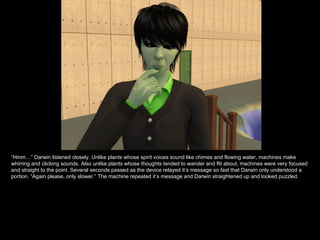 “ Hmm…” Darwin listened closely. Unlike plants whose spirit voices sound like chimes and flowing water, machines make whirring and clicking sounds. Also unlike plants whose thoughts tended to wander and flit about, machines were very focused and straight to the point. Several seconds passed as the device relayed it’s message so fast that Darwin only understood a portion. “Again please, only slower.” The machine repeated it’s message and Darwin straightened up and looked puzzled. 
