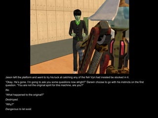 Jason left the platform and went to try his luck at catching any of the fish Vyn had insisted be stocked in it. “ Okay. He’s gone. I’m going to ask you some questions now alright?” Darwin choose to go with his instincts on the first question. “You are not the original spirit for this machine, are you?” No. “ What happened to the original?” Destroyed. “ Why?” Dangerous to let exist. 